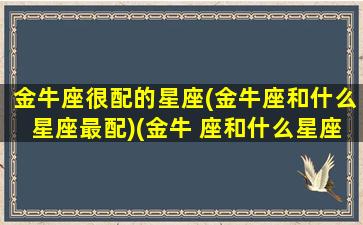 金牛座很配的星座(金牛座和什么星座最配)(金牛 座和什么星座最配)